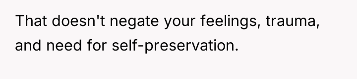 That doesn't negate your feelings, trauma, and need for self-preservation.