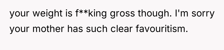 your weight is f**king gross though. I'm sorry your mother...