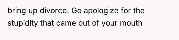 bring up divorce. Go apologize for the stupidity that came...