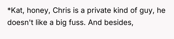 *Kat, honey, Chris is a private kind of guy, he...