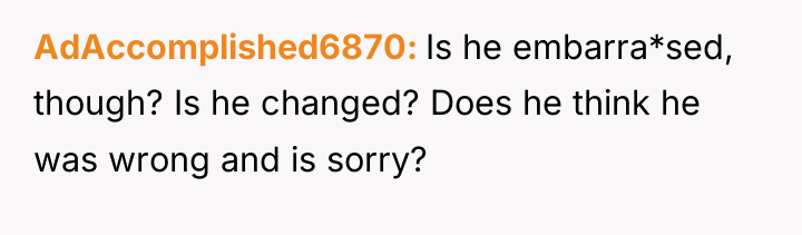 AdAccomplished6870 Is he embarra*sed, though? Is he changed? Does he...