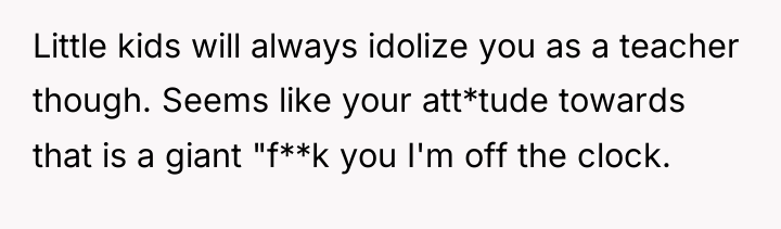 Little kids will always idolize you as a teacher though....