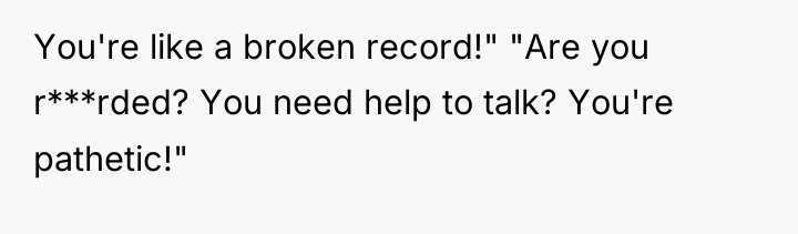 You're like a broken record!" "Are you r***rded? You need...