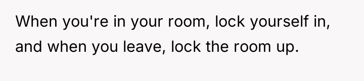When you're in your room, lock yourself in, and when...