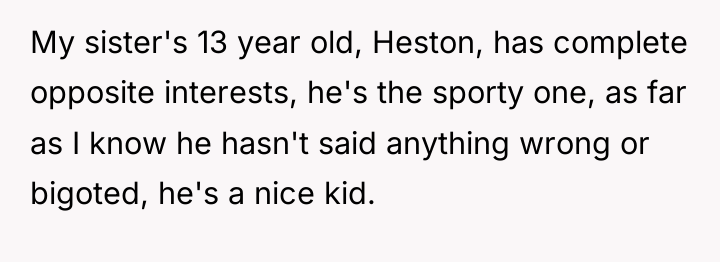 My sister's 13 year old, Heston, has complete opposite interests,...