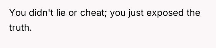 You didn't lie or cheat; you just exposed the truth.
