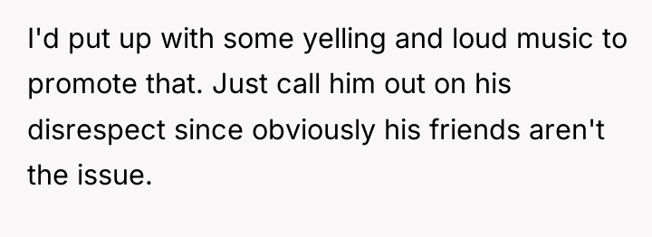 I'd put up with some yelling and loud music to...