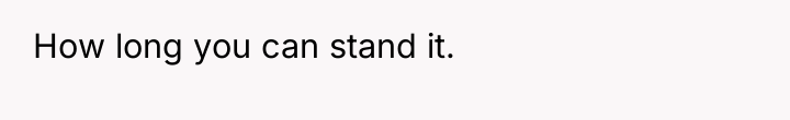 How long you can stand it.