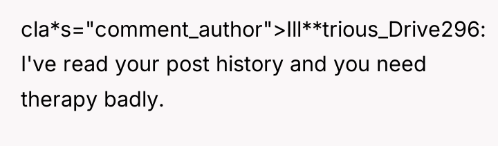 cla*s="comment_author">Ill**trious_Drive296: I've read your post history and you need therapy...