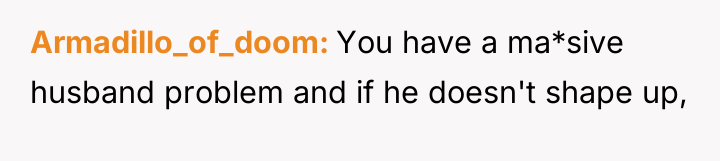 Armadillo_of_doom You have a ma*sive husband problem and if he...