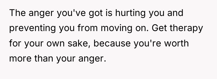The anger you've got is hurting you and preventing you...