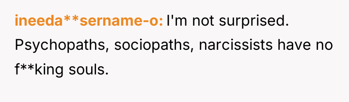ineeda**sername-o I'm not surprised. Psychopaths, sociopaths, narcissists have no f**king...