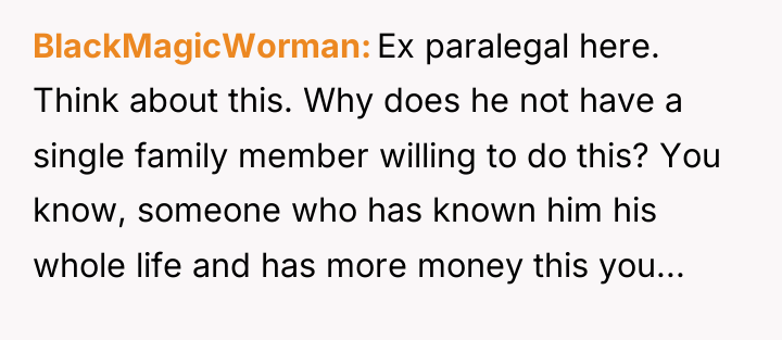 BlackMagicWorman Ex paralegal here. Think about this. Why does he...