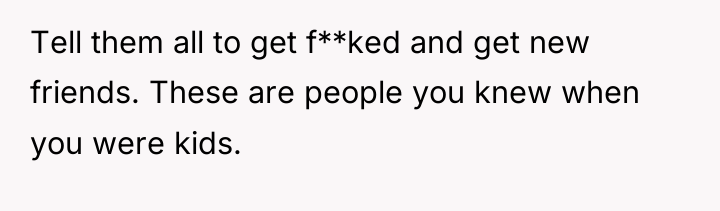 Tell them all to get f**ked and get new friends....