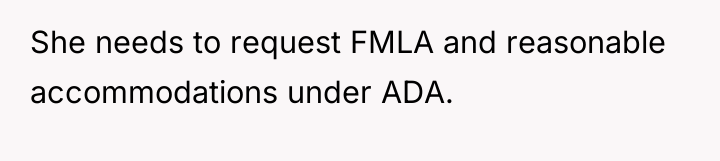 She needs to request FMLA and reasonable accommodations under ADA.