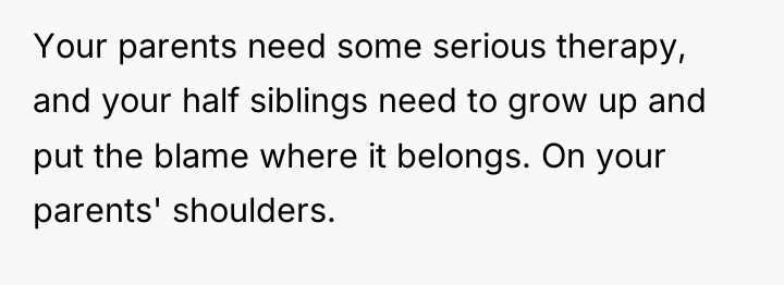 Your parents need some serious therapy, and your half siblings...