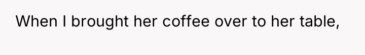 When I brought her coffee over to her table,