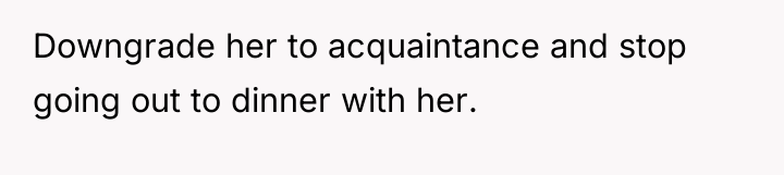 Downgrade her to acquaintance and stop going out to dinner...
