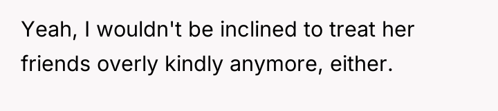 Yeah, I wouldn't be inclined to treat her friends overly...