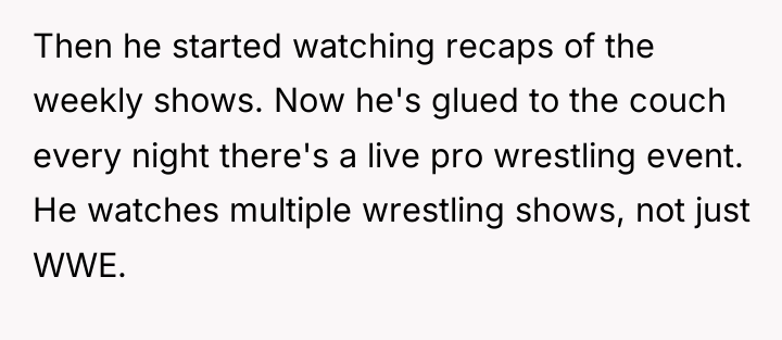 Then he started watching recaps of the weekly shows. Now...