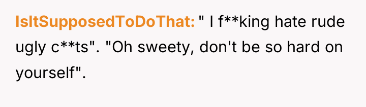 IsItSupposedToDoThat " I f**king hate rude ugly c**ts". "Oh sweety,...