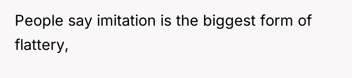 People say imitation is the biggest form of flattery,