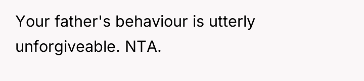 Your father's behaviour is utterly unforgiveable. NTA.