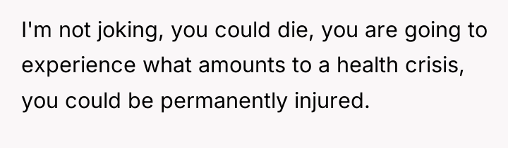 I'm not joking, you could die, you are going to...