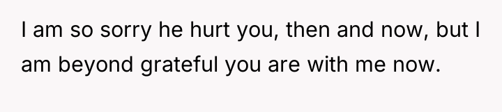 I am so sorry he hurt you, then and now,...