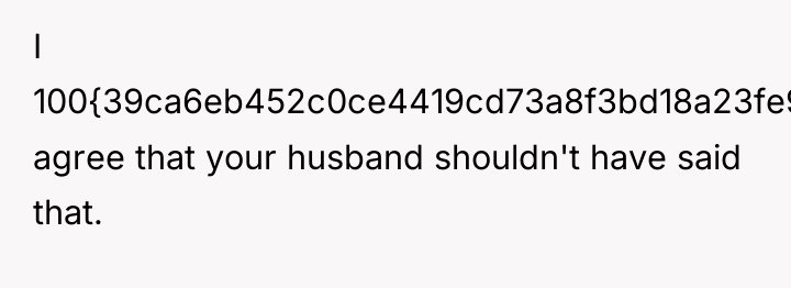 I 100{39ca6eb452c0ce4419cd73a8f3bd18a23fe95ab4febb092bc2ab1b542eeea82f} agree that your husband shouldn't have said that.