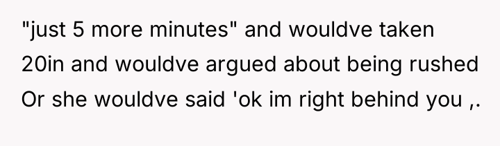 "just 5 more minutes" and wouldve taken 20in and wouldve...