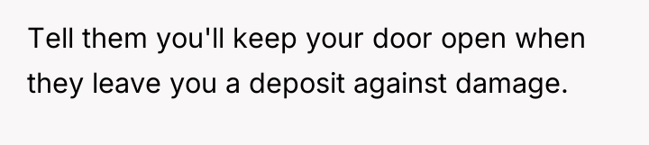 Tell them you'll keep your door open when they leave...