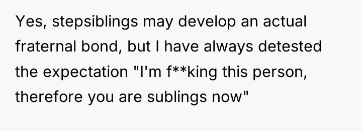 Yes, stepsiblings may develop an actual fraternal bond, but I...