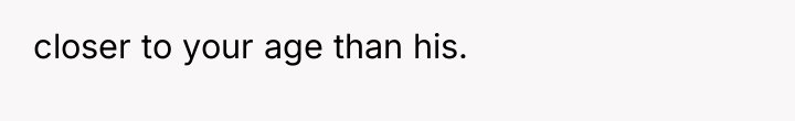 closer to your age than his.