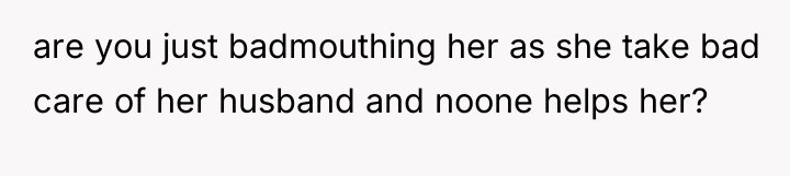 are you just badmouthing her as she take bad care...