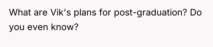 What are Vik's plans for post-graduation? Do you even know?