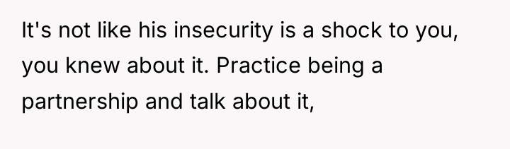 It's not like his insecurity is a shock to you,...