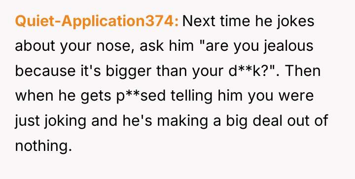 Quiet-Application374 Next time he jokes about your nose, ask him...
