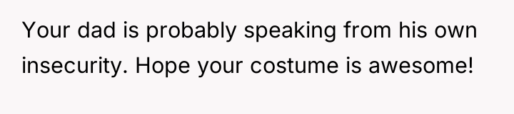 Your dad is probably speaking from his own insecurity. Hope...