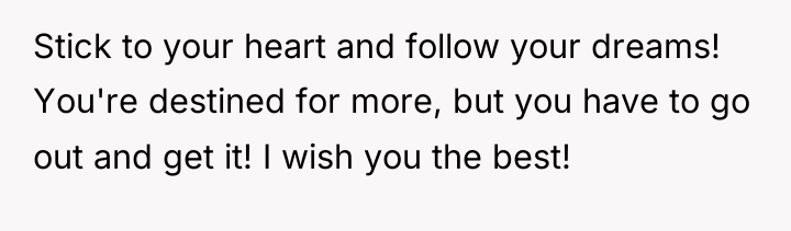 Stick to your heart and follow your dreams! You're destined...