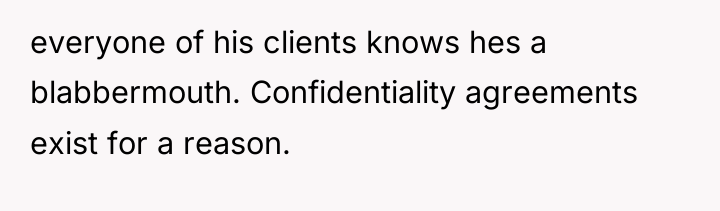 everyone of his clients knows hes a blabbermouth. Confidentiality agreements...