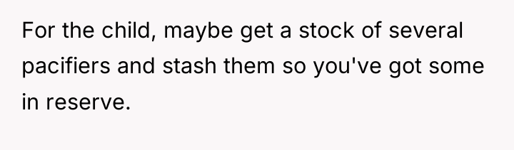 For the child, maybe get a stock of several pacifiers...