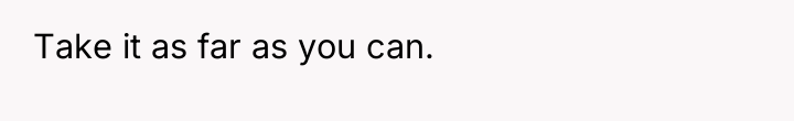 Take it as far as you can.