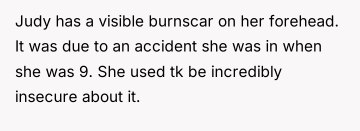 Judy has a visible burnscar on her forehead. It was...