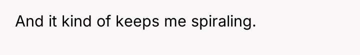 And it kind of keeps me spiraling.