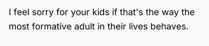 I feel sorry for your kids if that's the way...