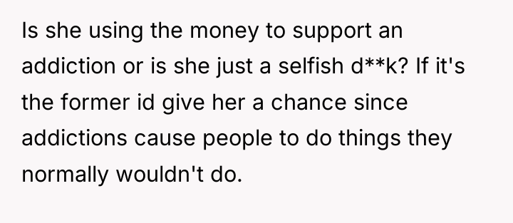 Is she using the money to support an addiction or...