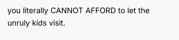 you literally CANNOT AFFORD to let the unruly kids visit.