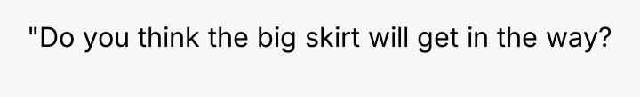 "Do you think the big skirt will get in the...
