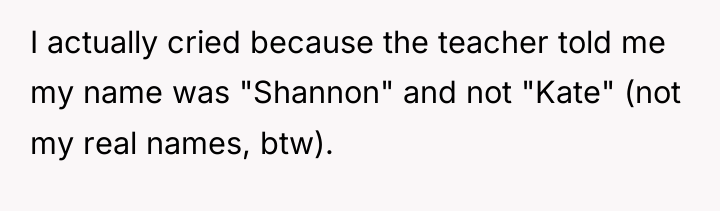 I actually cried because the teacher told me my name...